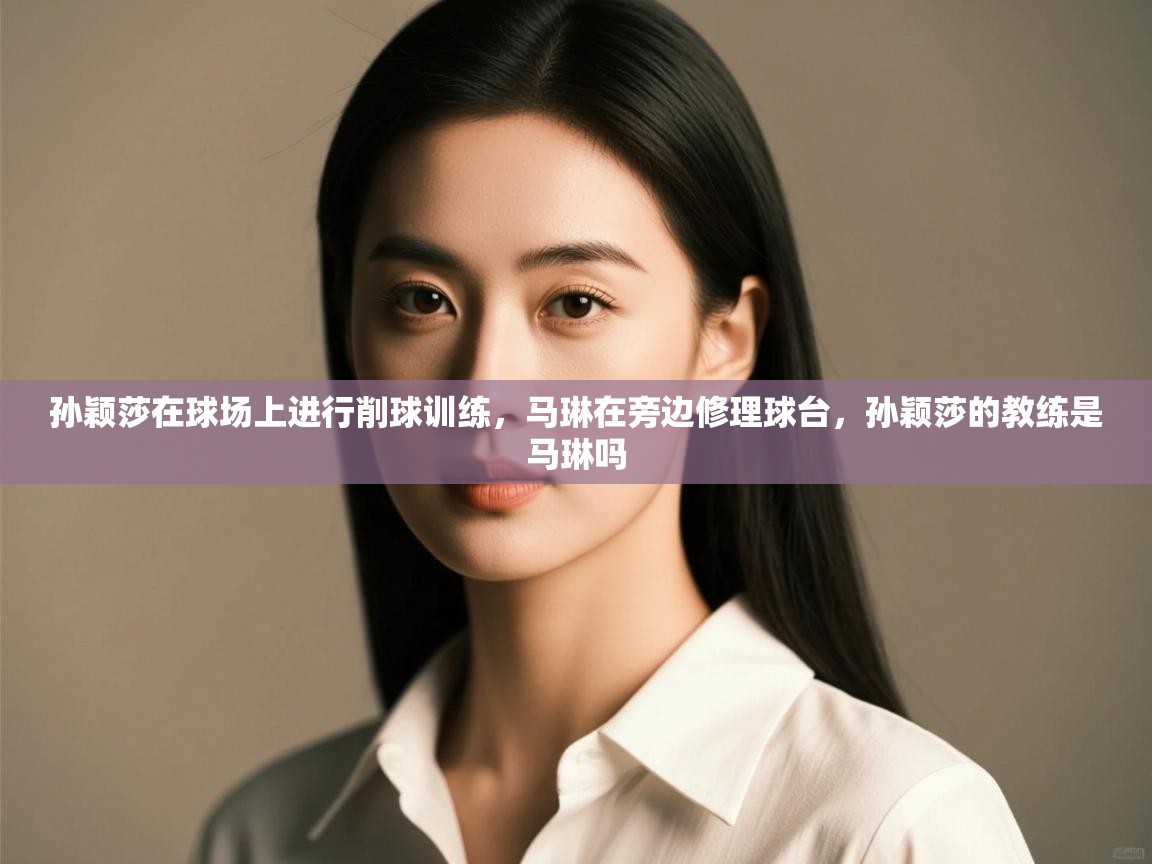 开云体育会员VIP开通-孙颖莎在球场上进行削球训练,马琳在旁边修理球台,孙颖莎的教练是马琳吗 第2张