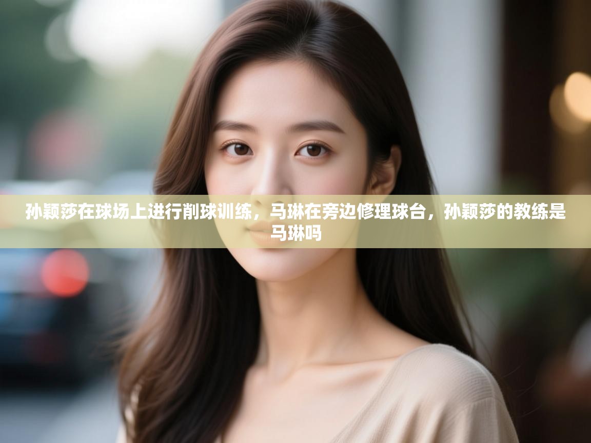 开云体育会员VIP开通-孙颖莎在球场上进行削球训练,马琳在旁边修理球台,孙颖莎的教练是马琳吗 第3张