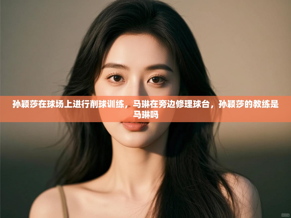 开云体育会员VIP开通-孙颖莎在球场上进行削球训练,马琳在旁边修理球台,孙颖莎的教练是马琳吗 第4张