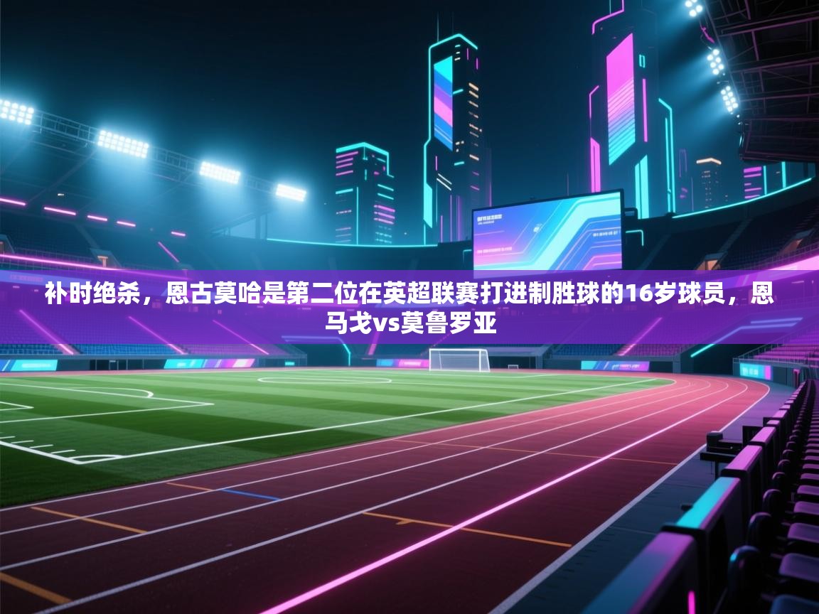 开云手机版-补时绝杀，恩古莫哈是第二位在英超联赛打进制胜球的16岁球员，恩马戈vs莫鲁罗亚