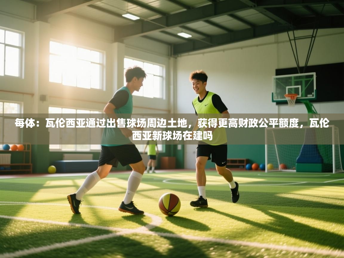 开云体育注册-每体：瓦伦西亚通过出售球场周边土地，获得更高财政公平额度，瓦伦西亚新球场在建吗