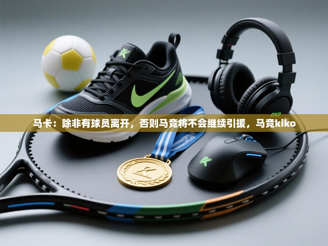 开云体育app官网入口网页版-马卡：除非有球员离开，否则马竞将不会继续引援，马竞kiko  第1张
