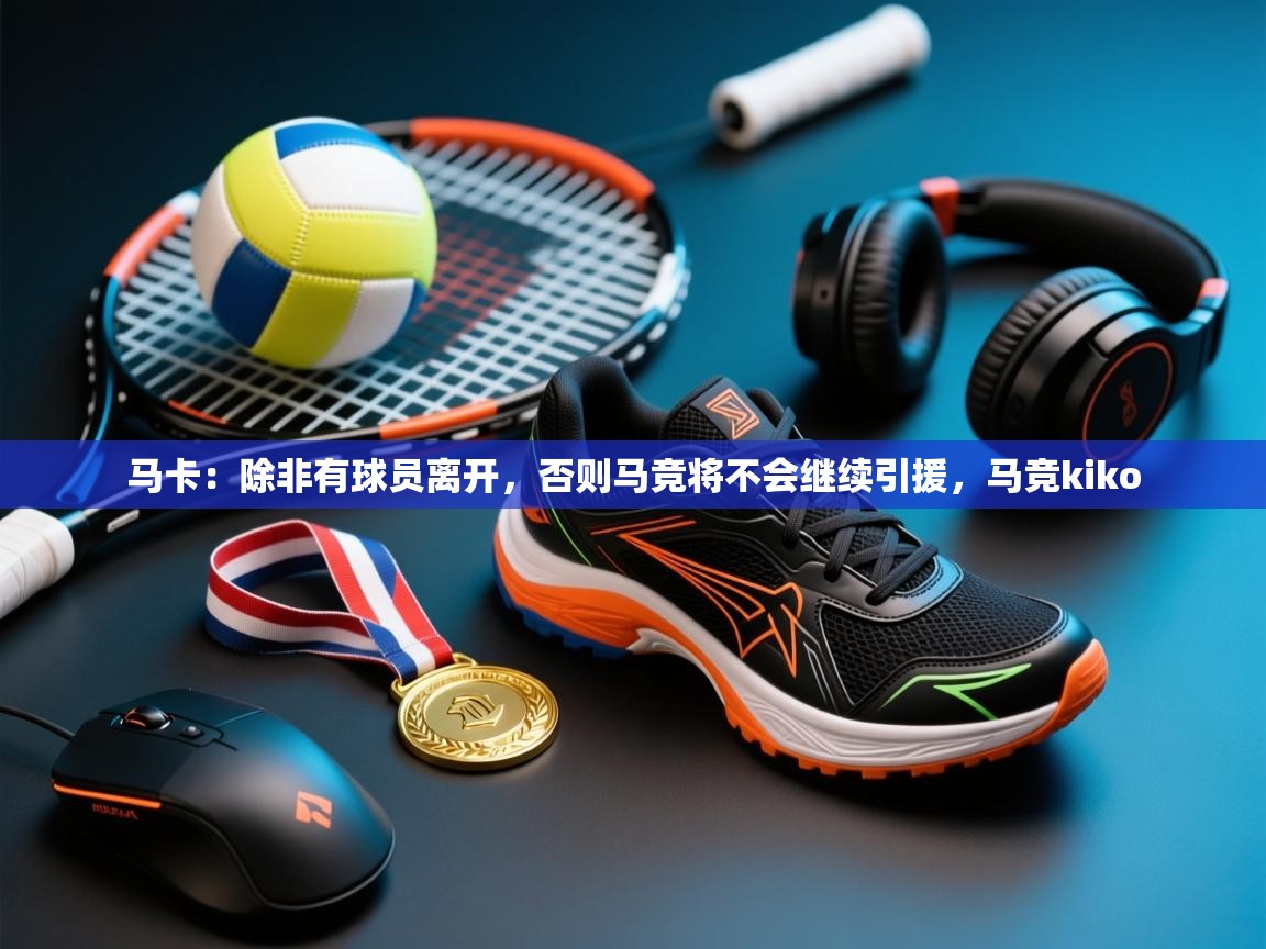 开云体育app官网入口网页版-马卡：除非有球员离开，否则马竞将不会继续引援，马竞kiko  第3张