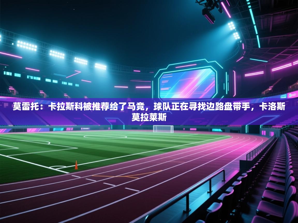 云开体育入口-莫雷托：卡拉斯科被推荐给了马竞，球队正在寻找边路盘带手，卡洛斯莫拉莱斯  第1张