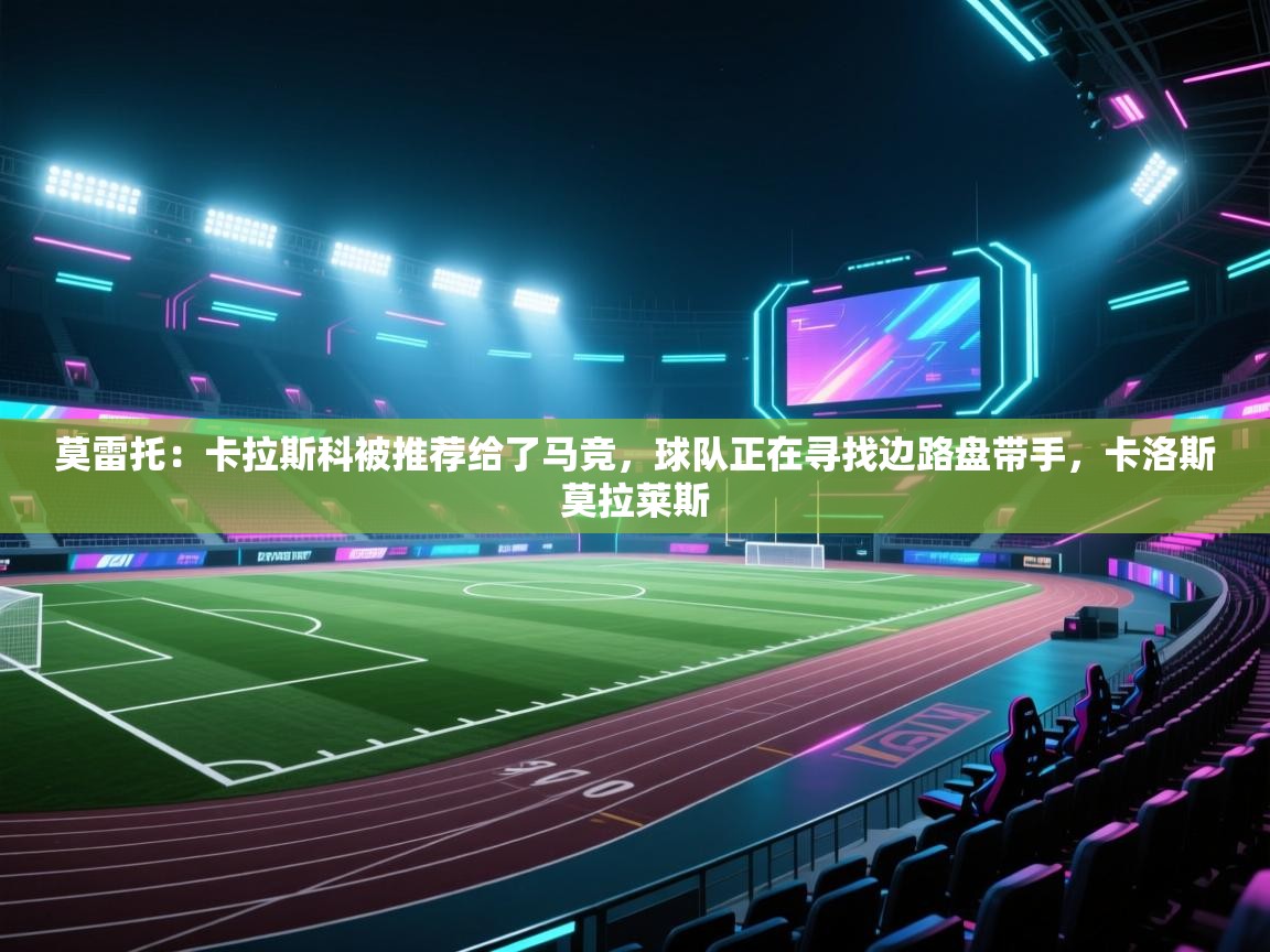 云开体育入口-莫雷托：卡拉斯科被推荐给了马竞，球队正在寻找边路盘带手，卡洛斯莫拉莱斯  第2张