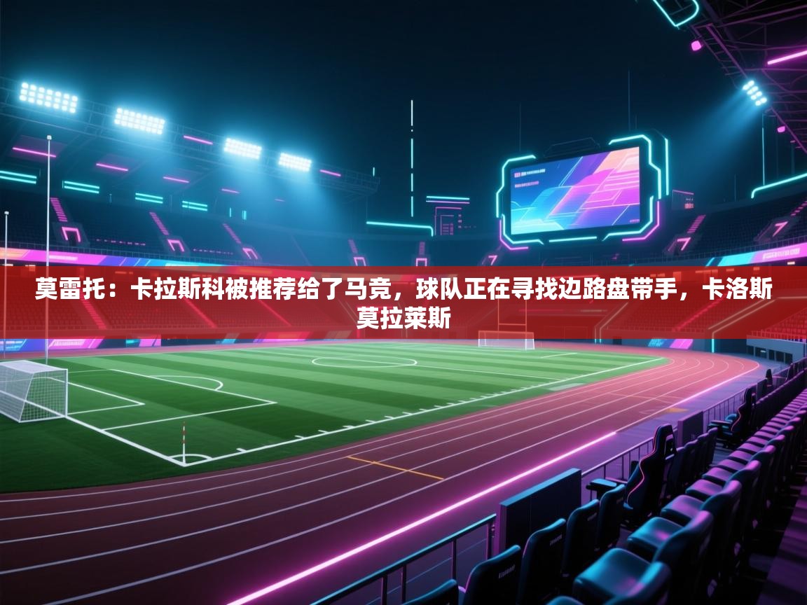 云开体育入口-莫雷托：卡拉斯科被推荐给了马竞，球队正在寻找边路盘带手，卡洛斯莫拉莱斯  第3张