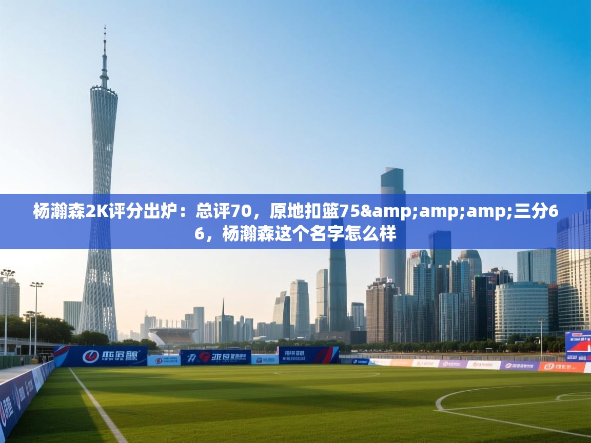 开云体育数据中心统计-杨瀚森2K评分出炉：总评70，原地扣篮75&三分66，杨瀚森这个名字怎么样  第1张