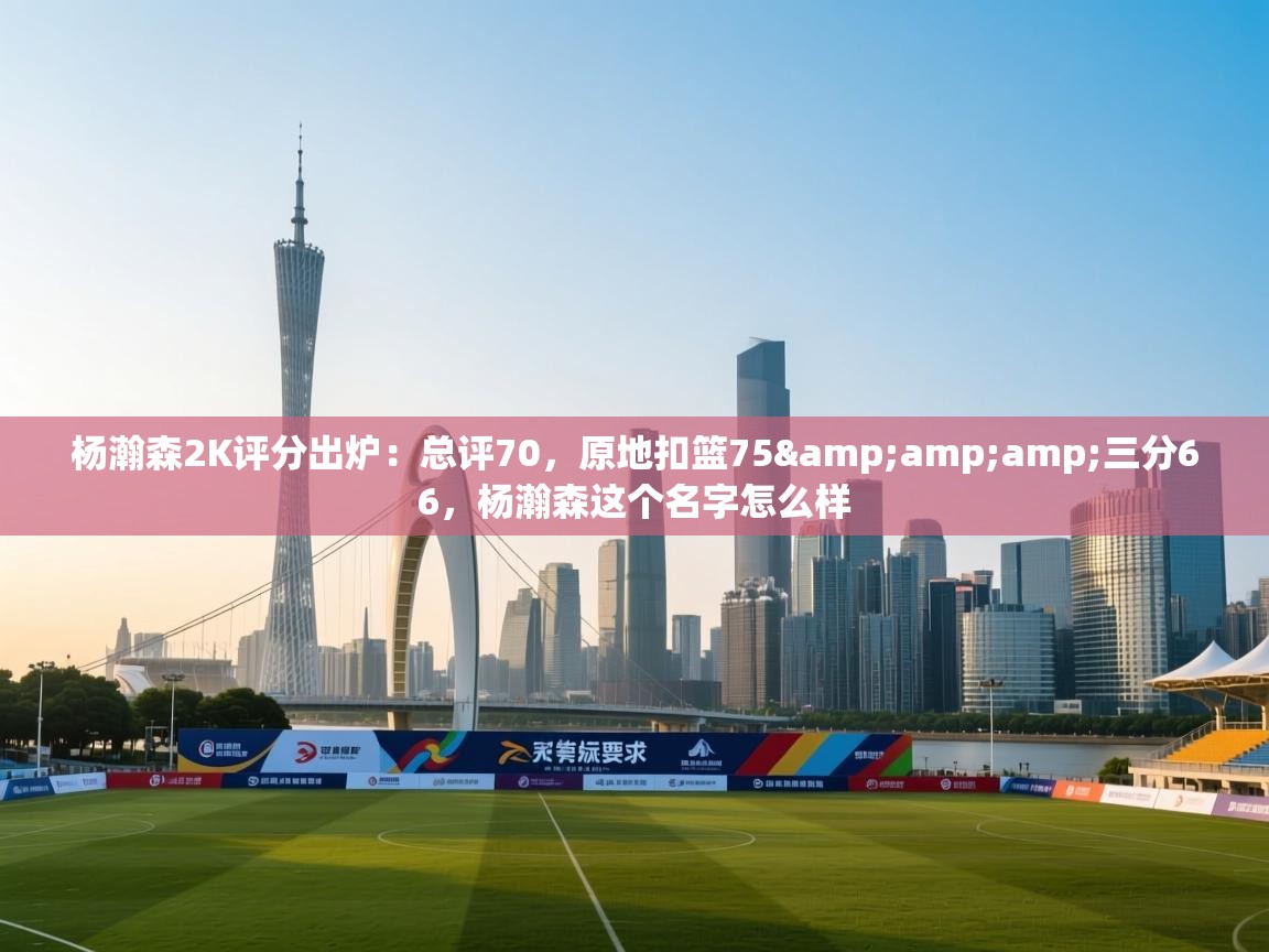 开云体育数据中心统计-杨瀚森2K评分出炉：总评70，原地扣篮75&三分66，杨瀚森这个名字怎么样  第4张