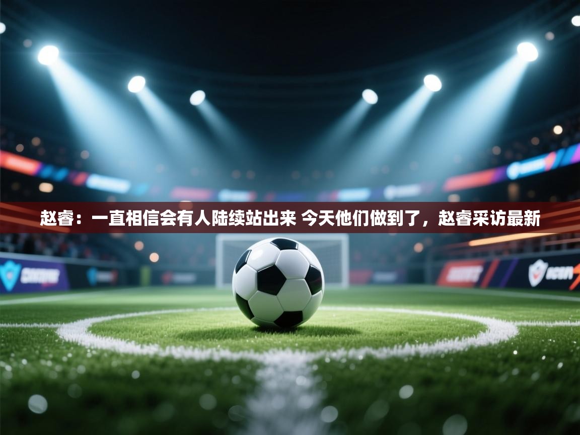 开云体育客服在线咨询-赵睿:一直相信会有人陆续站出来 今天他们做到了,赵睿采访最新 第1张