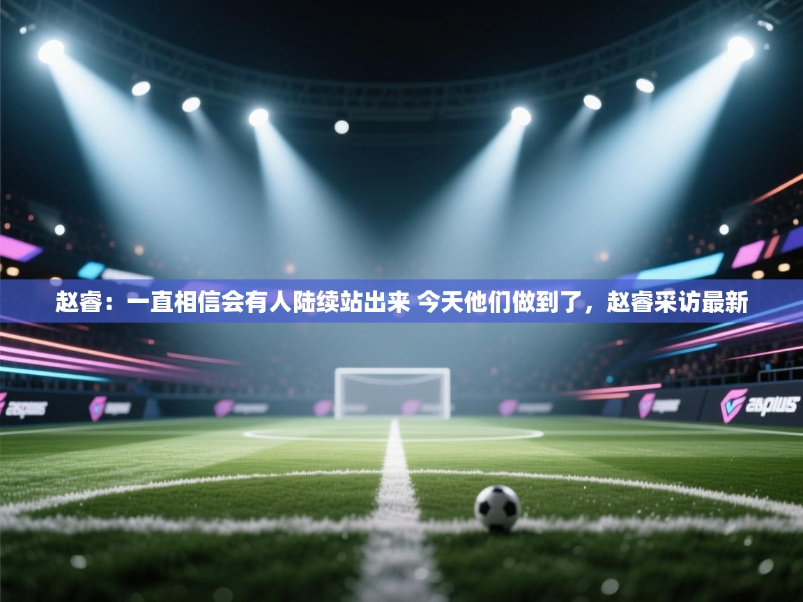 开云体育客服在线咨询-赵睿:一直相信会有人陆续站出来 今天他们做到了,赵睿采访最新 第2张