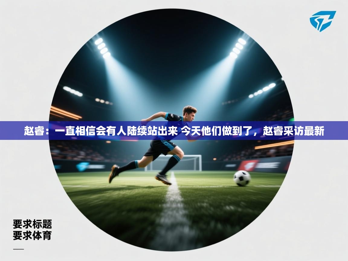 开云体育客服在线咨询-赵睿:一直相信会有人陆续站出来 今天他们做到了,赵睿采访最新 第3张