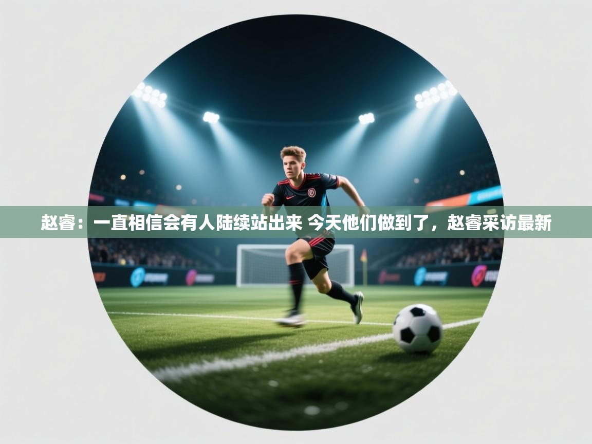 开云体育客服在线咨询-赵睿:一直相信会有人陆续站出来 今天他们做到了,赵睿采访最新 第4张